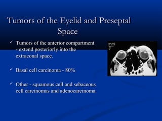 Tumors of the Eyelid and PreseptalTumors of the Eyelid and Preseptal
SpaceSpace
 Tumors of the anterior compartmentTumors of the anterior compartment
- extend posteriorly into the- extend posteriorly into the
extraconal space.extraconal space.
 Basal cell carcinoma - 80%Basal cell carcinoma - 80%
 Other - squamous cell and sebaceousOther - squamous cell and sebaceous
cell carcinomas and adenocarcinoma.cell carcinomas and adenocarcinoma.
 