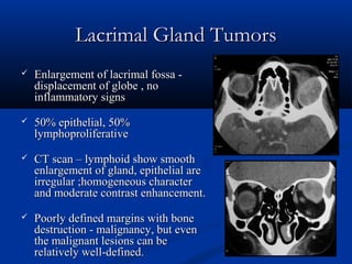 Lacrimal Gland TumorsLacrimal Gland Tumors
 Enlargement of lacrimal fossa -Enlargement of lacrimal fossa -
displacement of globe , nodisplacement of globe , no
inflammatory signsinflammatory signs
 50% epithelial, 50%50% epithelial, 50%
lymphoproliferativelymphoproliferative
 CT scan – lymphoid show smoothCT scan – lymphoid show smooth
enlargement of gland, epithelial areenlargement of gland, epithelial are
irregular ;homogeneous characterirregular ;homogeneous character
and moderate contrast enhancement.and moderate contrast enhancement.
 Poorly defined margins with bonePoorly defined margins with bone
destruction - malignancy, but evendestruction - malignancy, but even
the malignant lesions can bethe malignant lesions can be
relatively well-defined.relatively well-defined.
 