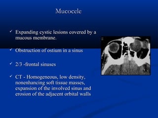 MucoceleMucocele
 Expanding cystic lesions covered by aExpanding cystic lesions covered by a
mucous membrane.mucous membrane.
 Obstruction of ostium in a sinusObstruction of ostium in a sinus
 2/3 -frontal sinuses2/3 -frontal sinuses
 CT - Homogeneous, low density,CT - Homogeneous, low density,
nonenhancing soft tissue masses,nonenhancing soft tissue masses,
expansion of the involved sinus andexpansion of the involved sinus and
erosion of the adjacent orbital wallserosion of the adjacent orbital walls
 