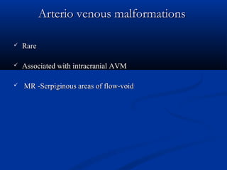 Arterio venous malformationsArterio venous malformations
 RareRare
 Associated with intracranial AVMAssociated with intracranial AVM
 MR -Serpiginous areas of flow-voidMR -Serpiginous areas of flow-void
 