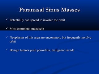 Paranasal Sinus MassesParanasal Sinus Masses
 Potentially can spread to involve the orbitPotentially can spread to involve the orbit
 Most common: mucoceleMost common: mucocele
 Neoplasms of this area are uncommon, but frequently involveNeoplasms of this area are uncommon, but frequently involve
orbitorbit
 Benign tumors push periorbita, malignant invadeBenign tumors push periorbita, malignant invade
 