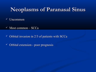Neoplasms of Paranasal SinusNeoplasms of Paranasal Sinus
 UncommonUncommon
 Most common – SCCaMost common – SCCa
 Orbital invasion in 2/3 of patients with SCCaOrbital invasion in 2/3 of patients with SCCa
 Orbital extension - poor prognosisOrbital extension - poor prognosis
 