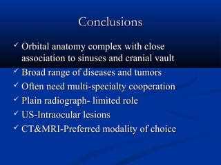 ConclusionsConclusions
 Orbital anatomy complex with closeOrbital anatomy complex with close
association to sinuses and cranial vaultassociation to sinuses and cranial vault
 Broad range of diseases and tumorsBroad range of diseases and tumors
 Often need multi-specialty cooperationOften need multi-specialty cooperation
 Plain radiograph- limited rolePlain radiograph- limited role
 US-Intraocular lesionsUS-Intraocular lesions
 CT&MRI-Preferred modality of choiceCT&MRI-Preferred modality of choice
 