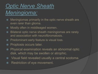 Optic Nerve Sheath
Meningioma:
 Meningiomas primarily in the optic nerve sheath are
even rarer than glioma.
 Mostly often in middleaged women.
 Bilateral optic nerve sheath meningiomas are rarely
and association with neurofibromatosis.
 Predominant early feature is visual loss.
 Proptosis occurs later.
 Physical examination reveals an abnormal optic
disk, which may be swollen or atrophic.
 Visual field revealed usually a central scotoma.
 Restriction of eye movement.
 