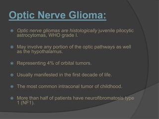 Optic Nerve Glioma:
 Optic nerve gliomas are histologically juvenile pilocytic
astrocytomas, WHO grade I.
 May involve any portion of the optic pathways as well
as the hypothalamus.
 Representing 4% of orbital tumors.
 Usually manifested in the first decade of life.
 The most common intraconal tumor of childhood.
 More than half of patients have neurofibromatosis type
1 (NF1).
 