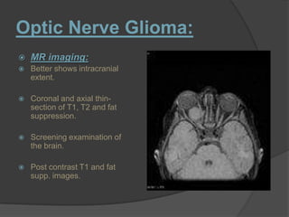 Optic Nerve Glioma:
 MR imaging:
 Better shows intracranial
extent.
 Coronal and axial thin-
section of T1, T2 and fat
suppression.
 Screening examination of
the brain.
 Post contrast T1 and fat
supp. images.
 