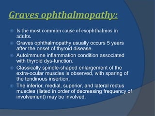 Graves ophthalmopathy:
 Is the most common cause of exophthalmos in
adults.
 Graves ophthalmopathy usually occurs 5 years
after the onset of thyroid disease.
 Autoimmune inflammation condition associated
with thyroid dys-function.
 Classically spindle-shaped enlargement of the
extra-ocular muscles is observed, with sparing of
the tendinous insertion.
 The inferior, medial, superior, and lateral rectus
muscles (listed in order of decreasing frequency of
involvement) may be involved.
 