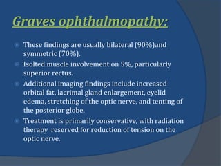 Graves ophthalmopathy:
 These findings are usually bilateral (90%)and
symmetric (70%).
 Isolted muscle involvement on 5%, particularly
superior rectus.
 Additional imaging findings include increased
orbital fat, lacrimal gland enlargement, eyelid
edema, stretching of the optic nerve, and tenting of
the posterior globe.
 Treatment is primarily conservative, with radiation
therapy reserved for reduction of tension on the
optic nerve.
 