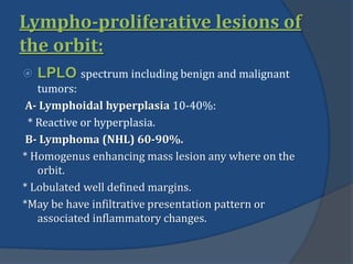 Lympho-proliferative lesions of
the orbit:
 LPLO spectrum including benign and malignant
tumors:
A- Lymphoidal hyperplasia 10-40%:
* Reactive or hyperplasia.
B- Lymphoma (NHL) 60-90%.
* Homogenus enhancing mass lesion any where on the
orbit.
* Lobulated well defined margins.
*May be have infiltrative presentation pattern or
associated inflammatory changes.
 