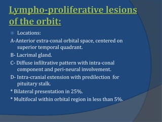 Lympho-proliferative lesions
of the orbit:
 Locations:
A-Anterior extra-conal orbital space, centered on
superior temporal quadrant.
B- Lacrimal gland.
C- Diffuse infiltrative pattern with intra-conal
component and peri-neural involvement.
D- Intra-cranial extension with predilection for
pituitary stalk.
* Bilateral presentation in 25%.
* Multifocal within orbital region in less than 5%.
 