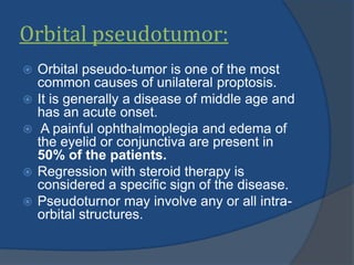 Orbital pseudotumor:
 Orbital pseudo-tumor is one of the most
common causes of unilateral proptosis.
 It is generally a disease of middle age and
has an acute onset.
 A painful ophthalmoplegia and edema of
the eyelid or conjunctiva are present in
50% of the patients.
 Regression with steroid therapy is
considered a specific sign of the disease.
 Pseudoturnor may involve any or all intra-
orbital structures.
 