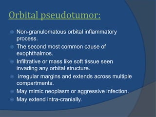 Orbital pseudotumor:
 Non-granulomatous orbital inflammatory
process.
 The second most common cause of
exophthalmos.
 Infiltrative or mass like soft tissue seen
invading any orbital structure.
 irregular margins and extends across multiple
compartments.
 May mimic neoplasm or aggressive infection.
 May extend intra-cranially.
 