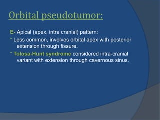 Orbital pseudotumor:
E- Apical (apex, intra cranial) pattern:
* Less common, involves orbital apex with posterior
extension through fissure.
* Tolosa-Hunt syndrome considered intra-cranial
variant with extension through cavernous sinus.
 