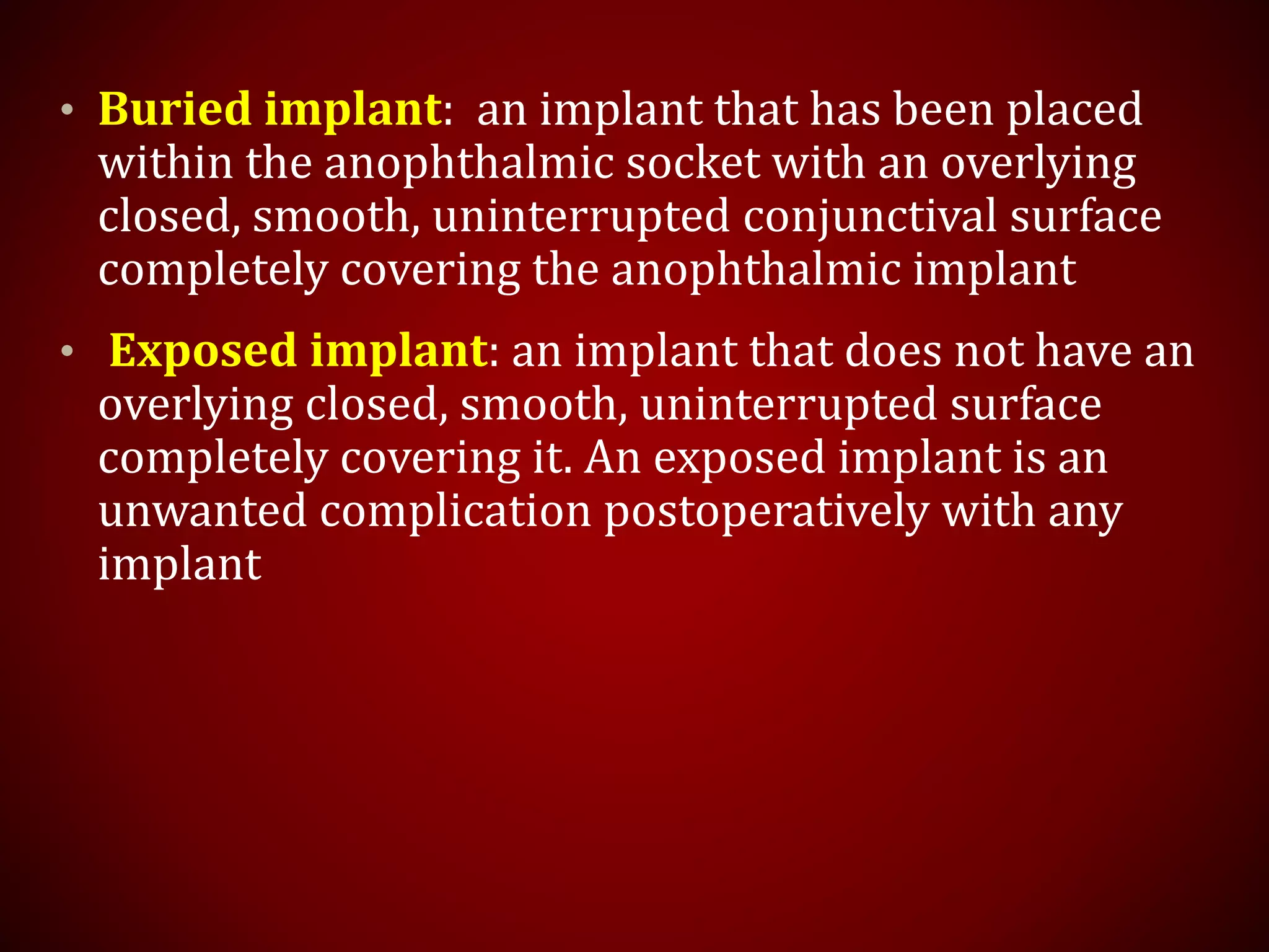 • Buried implant: an implant that has been placed
within the anophthalmic socket with an overlying
closed, smooth, uninterrupted conjunctival surface
completely covering the anophthalmic implant
• Exposed implant: an implant that does not have an
overlying closed, smooth, uninterrupted surface
completely covering it. An exposed implant is an
unwanted complication postoperatively with any
implant
 