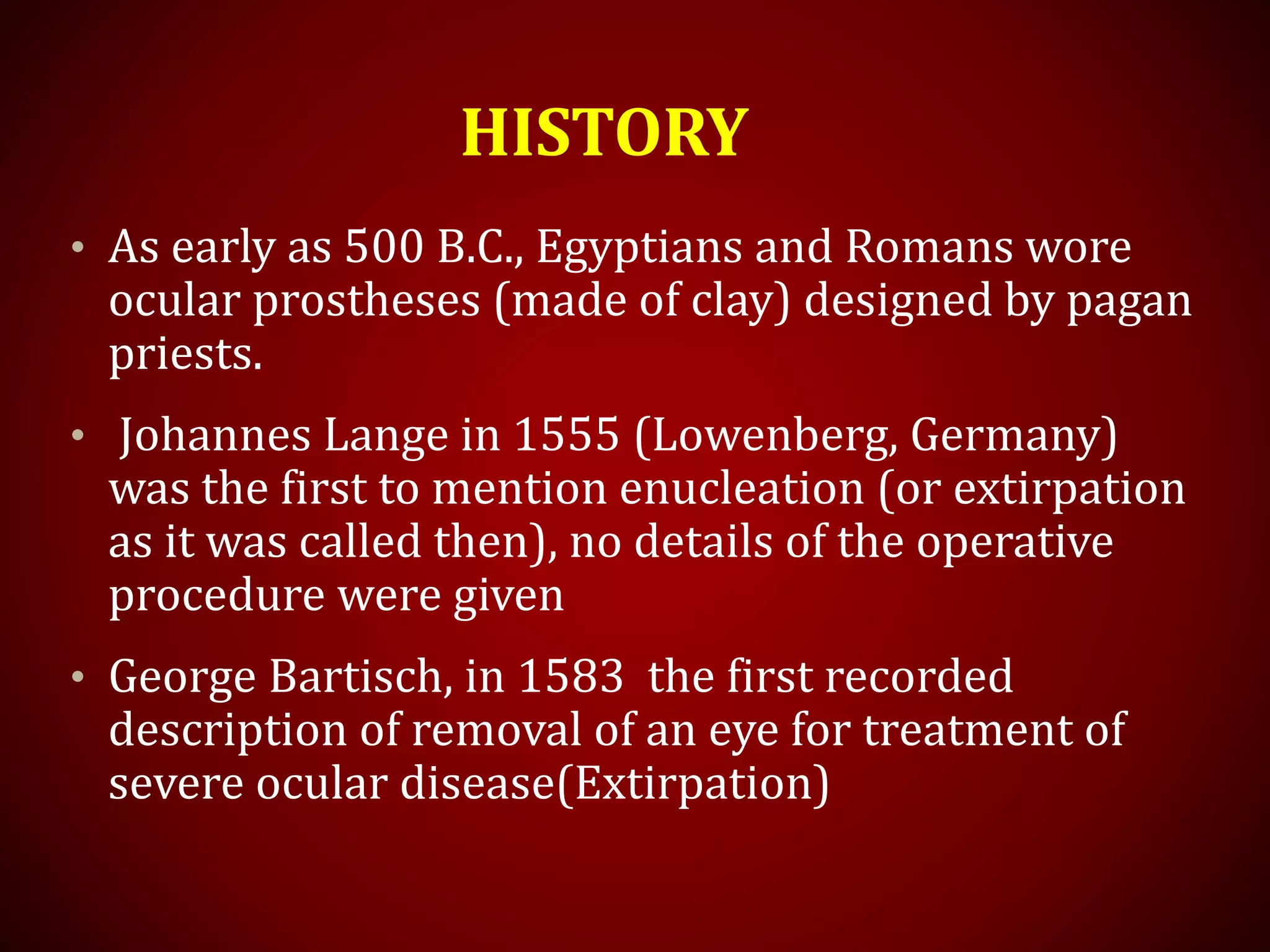 HISTORY
• As early as 500 B.C., Egyptians and Romans wore
ocular prostheses (made of clay) designed by pagan
priests.
• Johannes Lange in 1555 (Lowenberg, Germany)
was the first to mention enucleation (or extirpation
as it was called then), no details of the operative
procedure were given
• George Bartisch, in 1583 the first recorded
description of removal of an eye for treatment of
severe ocular disease(Extirpation)
 
