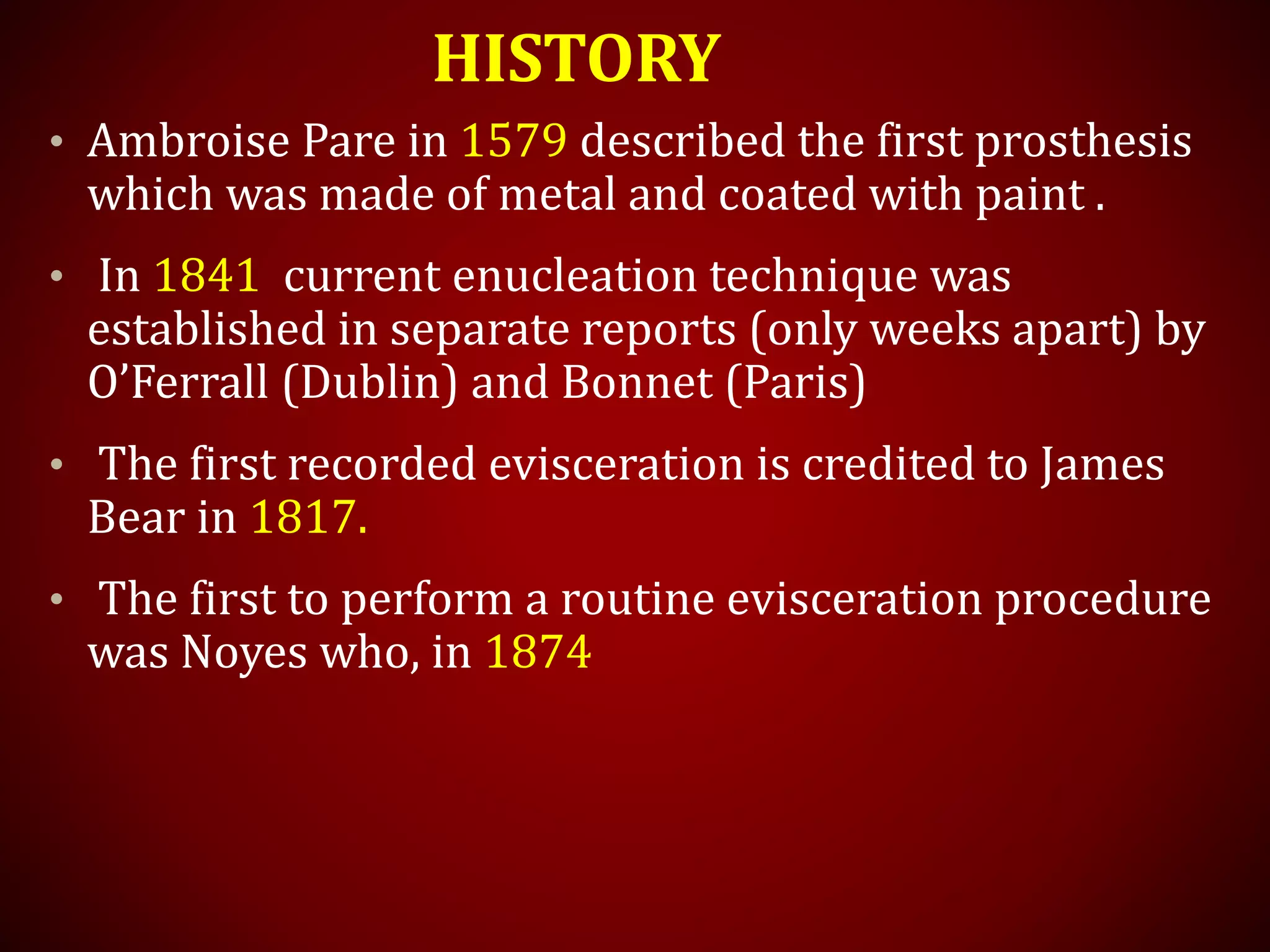 HISTORY
• Ambroise Pare in 1579 described the first prosthesis
which was made of metal and coated with paint .
• In 1841 current enucleation technique was
established in separate reports (only weeks apart) by
O’Ferrall (Dublin) and Bonnet (Paris)
• The first recorded evisceration is credited to James
Bear in 1817.
• The first to perform a routine evisceration procedure
was Noyes who, in 1874
 