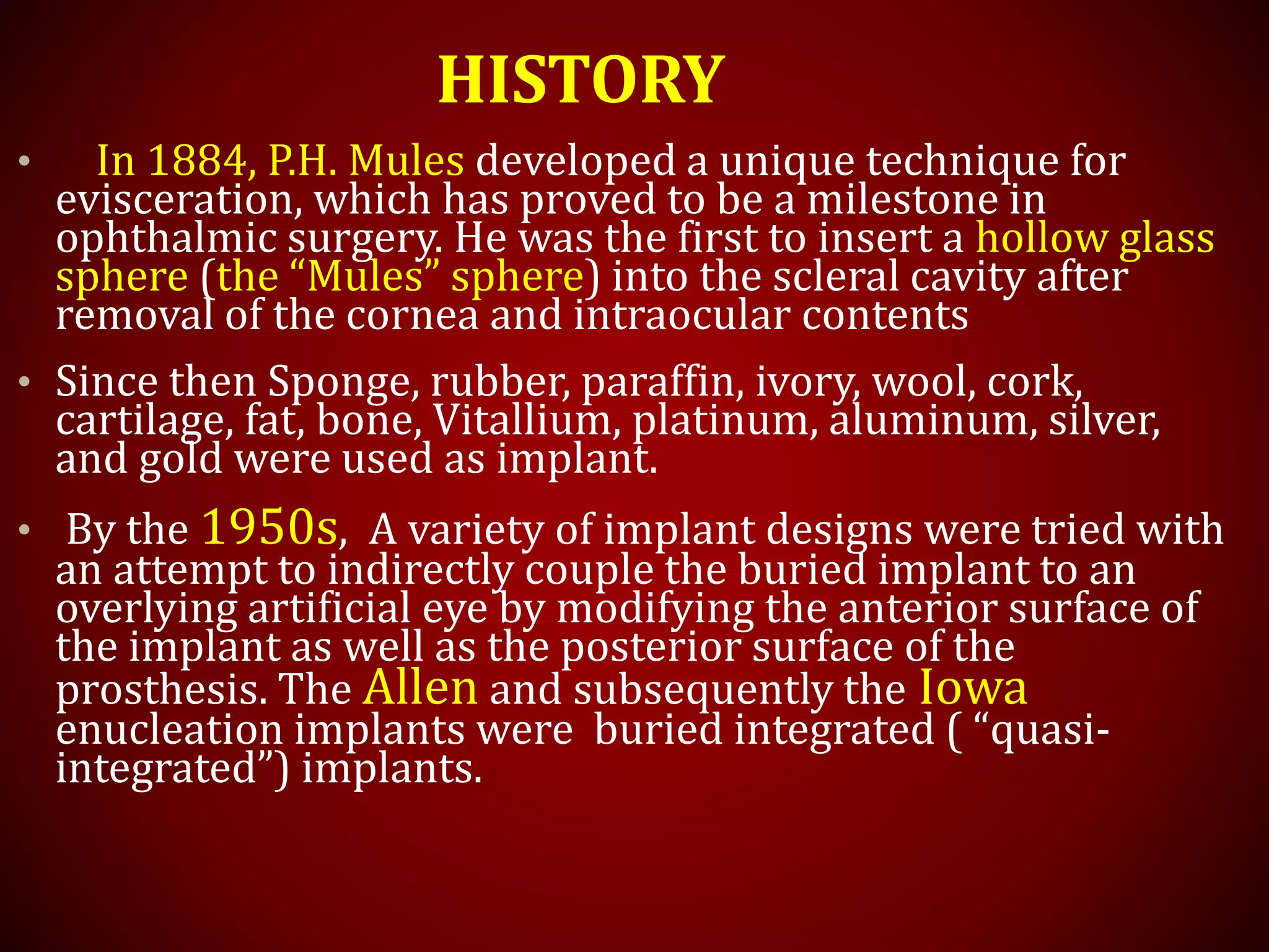 HISTORY
• In 1884, P.H. Mules developed a unique technique for
evisceration, which has proved to be a milestone in
ophthalmic surgery. He was the first to insert a hollow glass
sphere (the “Mules” sphere) into the scleral cavity after
removal of the cornea and intraocular contents
• Since then Sponge, rubber, paraffin, ivory, wool, cork,
cartilage, fat, bone, Vitallium, platinum, aluminum, silver,
and gold were used as implant.
• By the 1950s, A variety of implant designs were tried with
an attempt to indirectly couple the buried implant to an
overlying artificial eye by modifying the anterior surface of
the implant as well as the posterior surface of the
prosthesis. The Allen and subsequently the Iowa
enucleation implants were buried integrated ( “quasi-
integrated”) implants.
 