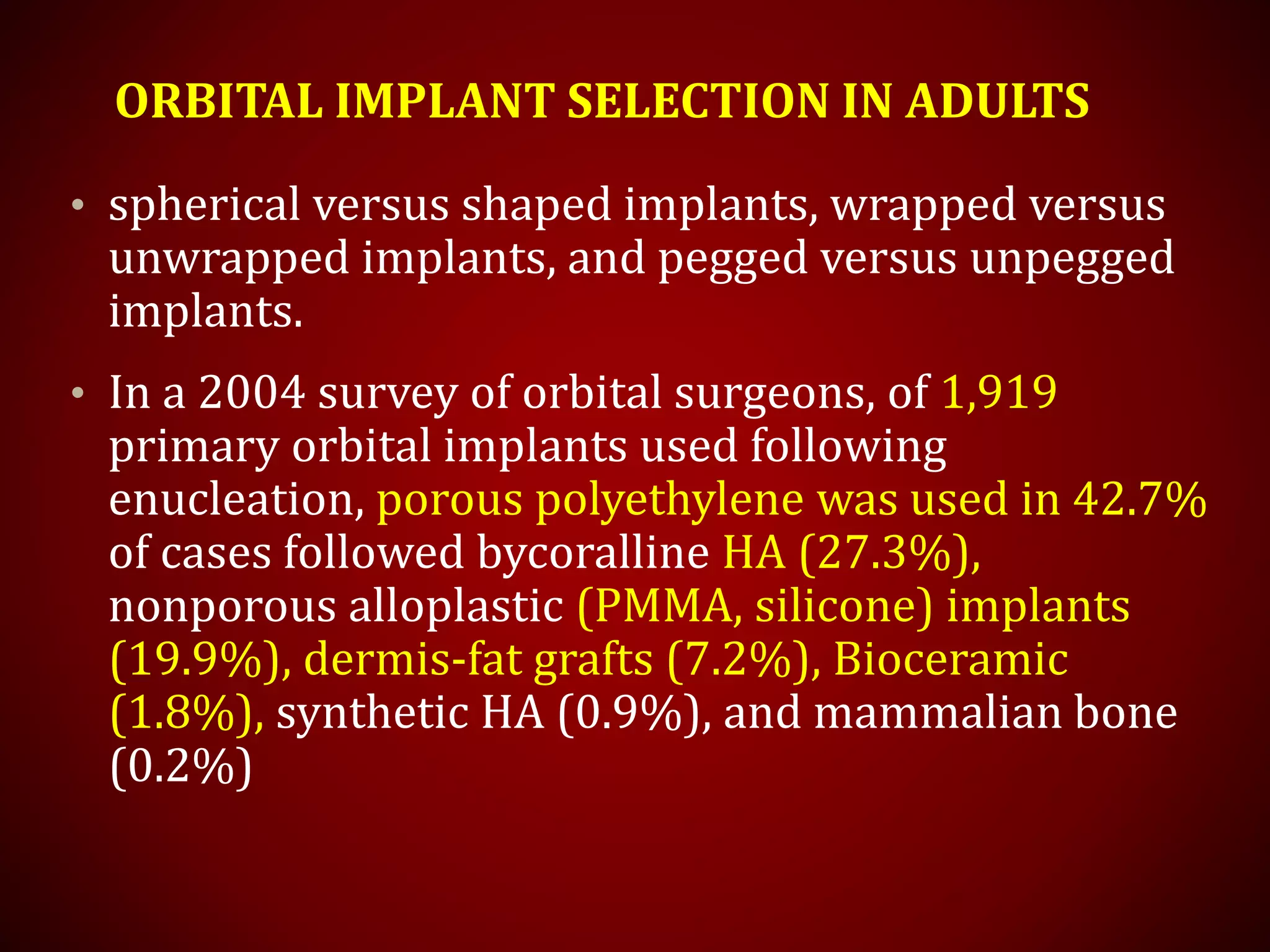 ORBITAL IMPLANT SELECTION IN ADULTS
• spherical versus shaped implants, wrapped versus
unwrapped implants, and pegged versus unpegged
implants.
• In a 2004 survey of orbital surgeons, of 1,919
primary orbital implants used following
enucleation, porous polyethylene was used in 42.7%
of cases followed bycoralline HA (27.3%),
nonporous alloplastic (PMMA, silicone) implants
(19.9%), dermis-fat grafts (7.2%), Bioceramic
(1.8%), synthetic HA (0.9%), and mammalian bone
(0.2%)
 