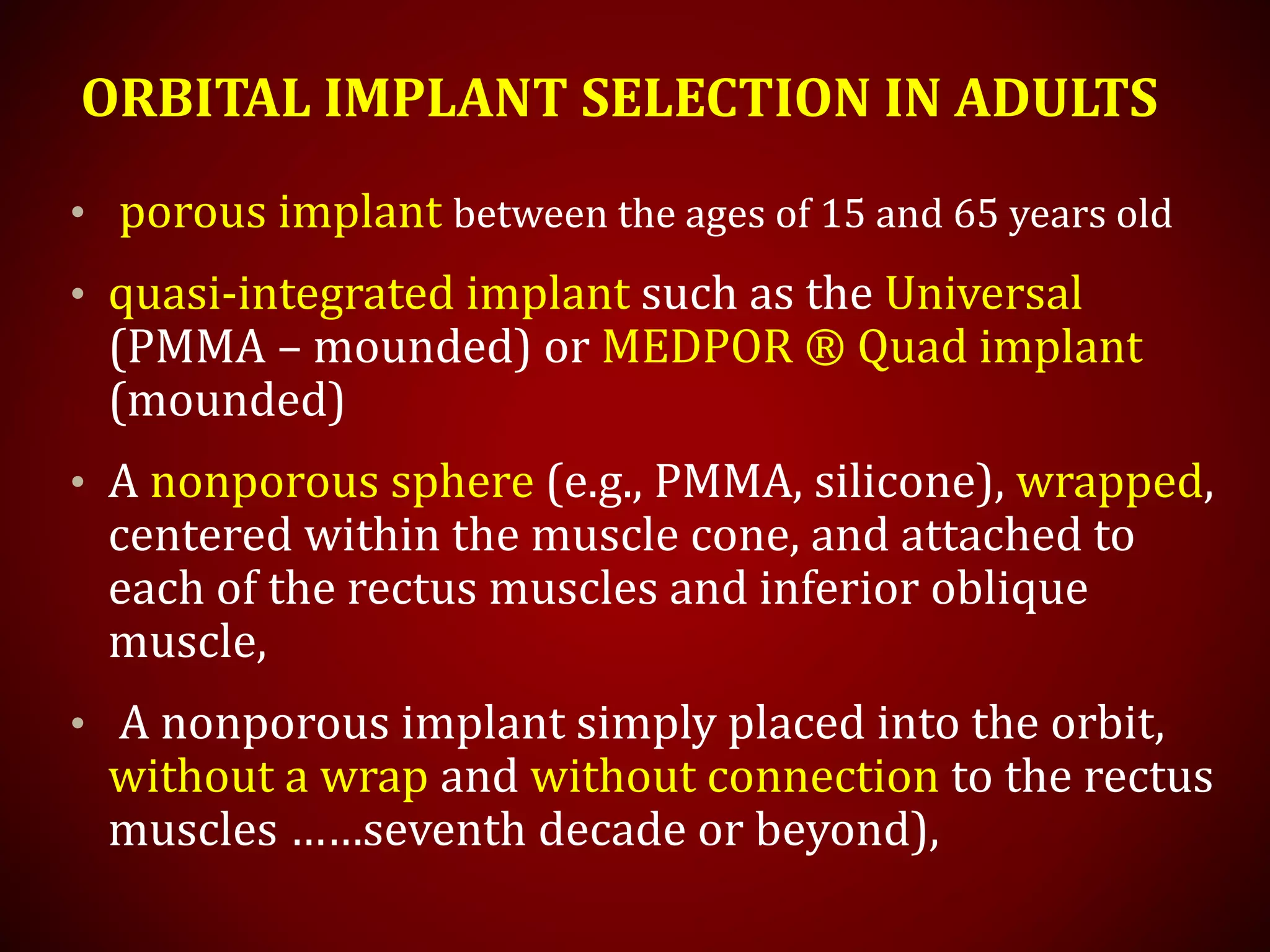 ORBITAL IMPLANT SELECTION IN ADULTS
• porous implant between the ages of 15 and 65 years old
• quasi-integrated implant such as the Universal
(PMMA – mounded) or MEDPOR ® Quad implant
(mounded)
• A nonporous sphere (e.g., PMMA, silicone), wrapped,
centered within the muscle cone, and attached to
each of the rectus muscles and inferior oblique
muscle,
• A nonporous implant simply placed into the orbit,
without a wrap and without connection to the rectus
muscles ……seventh decade or beyond),
 