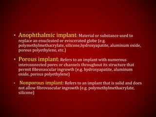 • Anophthalmic implant: Material or substance used to
replace an enucleated or eviscerated globe (e.g.
polymethylmethacrylate, silicone,hydroxyapatite, aluminum oxide,
porous polyethylene, etc.)
• Porous implant: Refers to an implant with numerous
interconnected pores or channels throughout its structure that
permit fibrovascular ingrowth (e.g. hydroxyapatite, aluminum
oxide, porous polyethylene)
• Nonporous implant: Refers to an implant that is solid and does
not allow fibrovascular ingrowth (e.g. polymethylmethacrylate,
silicone)
 