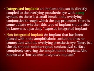 • Integrated implant: an implant that can be directly
coupled to the overlying prosthetic eye with a peg
system. As there is a small break in the overlying
conjunctiva through which the peg protrudes, there is
some debate whether this type of implant should also
be known as a partially “exposed integrated implant
• Non-integrated implant An implant that has been
placed within the anophthalmic socket that has no
connection with the overlying prosthetic eye. There is a
closed, smooth, uninterrupted conjunctival surface
completely covering the anophthalmic implant. Also
known as a “buried non-integrated implant”
 
