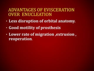 ADVANTAGES OF EVISCERATION
OVER ENUCLEATION
• Less disruption of orbital anatomy.
• Good motility of prosthesis
• Lower rate of migration ,extrusion ,
reoperation.
 