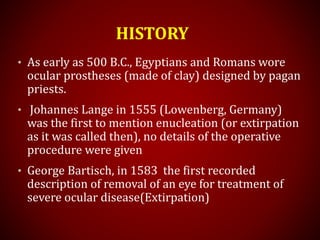 HISTORY
• As early as 500 B.C., Egyptians and Romans wore
ocular prostheses (made of clay) designed by pagan
priests.
• Johannes Lange in 1555 (Lowenberg, Germany)
was the first to mention enucleation (or extirpation
as it was called then), no details of the operative
procedure were given
• George Bartisch, in 1583 the first recorded
description of removal of an eye for treatment of
severe ocular disease(Extirpation)
 