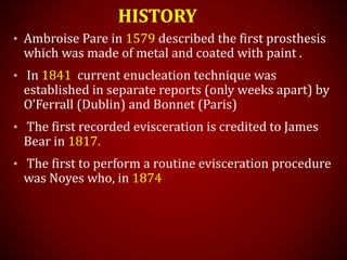 HISTORY
• Ambroise Pare in 1579 described the first prosthesis
which was made of metal and coated with paint .
• In 1841 current enucleation technique was
established in separate reports (only weeks apart) by
O’Ferrall (Dublin) and Bonnet (Paris)
• The first recorded evisceration is credited to James
Bear in 1817.
• The first to perform a routine evisceration procedure
was Noyes who, in 1874
 