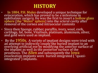 HISTORY
• In 1884, P.H. Mules developed a unique technique for
evisceration, which has proved to be a milestone in
ophthalmic surgery. He was the first to insert a hollow glass
sphere (the “Mules” sphere) into the scleral cavity after
removal of the cornea and intraocular contents
• Since then Sponge, rubber, paraffin, ivory, wool, cork,
cartilage, fat, bone, Vitallium, platinum, aluminum, silver,
and gold were used as implant.
• By the 1950s, A variety of implant designs were tried with
an attempt to indirectly couple the buried implant to an
overlying artificial eye by modifying the anterior surface of
the implant as well as the posterior surface of the
prosthesis. The Allen and subsequently the Iowa
enucleation implants were buried integrated ( “quasi-
integrated”) implants.
 