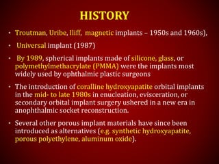 HISTORY
• Troutman, Uribe, Iliff, magnetic implants – 1950s and 1960s),
• Universal implant (1987)
• By 1989, spherical implants made of silicone, glass, or
polymethylmethacrylate (PMMA) were the implants most
widely used by ophthalmic plastic surgeons
• The introduction of coralline hydroxyapatite orbital implants
in the mid- to late 1980s in enucleation, evisceration, or
secondary orbital implant surgery ushered in a new era in
anophthalmic socket reconstruction.
• Several other porous implant materials have since been
introduced as alternatives (e.g. synthetic hydroxyapatite,
porous polyethylene, aluminum oxide).
 