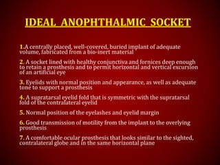 IDEAL ANOPHTHALMIC SOCKET
1.A centrally placed, well-covered, buried implant of adequate
volume, fabricated from a bio-inert material
2. A socket lined with healthy conjunctiva and fornices deep enough
to retain a prosthesis and to permit horizontal and vertical excursion
of an artificial eye
3. Eyelids with normal position and appearance, as well as adequate
tone to support a prosthesis
4. A supratarsal eyelid fold that is symmetric with the supratarsal
fold of the contralateral eyelid
5. Normal position of the eyelashes and eyelid margin
6. Good transmission of motility from the implant to the overlying
prosthesis
7. A comfortable ocular prosthesis that looks similar to the sighted,
contralateral globe and in the same horizontal plane
 