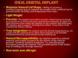 IDEAL ORBITAL IMPLANT
• Maintain Natural Lid Shape : ability to receive a
motility/support peg, to support the weight of the artificial eye to
prevent lower lid laxity and malposition over time .
• Light Weight
• Porosity: The implant must allow vascular orbital tissues to invade
its structure to: a) lock it into place and prevent migration, b) allow it to
fight infections from within the implant via the vascular bed infiltrating
the implant, and c) support "healing from within" of any defect in the
conjunctival-Tenon's closure
• True Integration The implant must be directly integrated (e.g., via
a peg) with the artificial eye to allow direct transfer of all available
movement from the rectus muscles to the artificial eye
• Natural Biocompatibility: the implant must be a natural
material and readily accepted by the tissues of the orbit to
prevent "synthetic implant syndrome" i.e., pseudocapsule
formation around the implant. This pseudocapsule is the body's
way of walling off a foreign material
• Non toxic non allergic
 