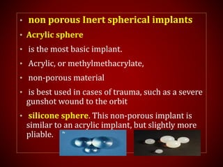 • non porous Inert spherical implants
• Acrylic sphere
• is the most basic implant.
• Acrylic, or methylmethacrylate,
• non-porous material
• is best used in cases of trauma, such as a severe
gunshot wound to the orbit
• silicone sphere. This non-porous implant is
similar to an acrylic implant, but slightly more
pliable.
 
