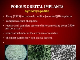 POROUS ORBITAL IMPLANTS
hydroxyapatite
• Perry (1985) introduced coralline (sea coral)(HA) spheres
• complex calcium phosphate
• regular and complete system of interconnecting pores ( 500-
µm pore size )
• secure attachment of the extra ocular muscles
• The most suitable for peg–sleeve system.
•
 
