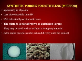 SYNTHETIC POROUS POLYETHYLENE (MEDPOR)
• a porous type of plastic
• Less biocompatible than HA
• Well tolerated by orbital soft tissue
• The surface is nonabrasive so extrusion is rare.
They may be used with or without a wrapping material
• extra ocular muscles can be sutured directly onto the implant
 