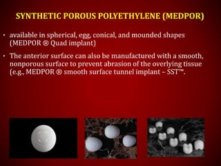 SYNTHETIC POROUS POLYETHYLENE (MEDPOR)
• available in spherical, egg, conical, and mounded shapes
(MEDPOR ® Quad implant)
• The anterior surface can also be manufactured with a smooth,
nonporous surface to prevent abrasion of the overlying tissue
(e.g., MEDPOR ® smooth surface tunnel implant – SST™.
 