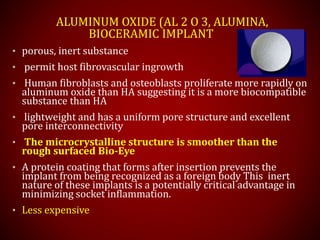 ALUMINUM OXIDE (AL 2 O 3, ALUMINA,
BIOCERAMIC IMPLANT
• porous, inert substance
• permit host fibrovascular ingrowth
• Human fibroblasts and osteoblasts proliferate more rapidly on
aluminum oxide than HA suggesting it is a more biocompatible
substance than HA
• lightweight and has a uniform pore structure and excellent
pore interconnectivity
• The microcrystalline structure is smoother than the
rough surfaced Bio-Eye
• A protein coating that forms after insertion prevents the
implant from being recognized as a foreign body This inert
nature of these implants is a potentially critical advantage in
minimizing socket inflammation.
• Less expensive
 