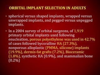ORBITAL IMPLANT SELECTION IN ADULTS
• spherical versus shaped implants, wrapped versus
unwrapped implants, and pegged versus unpegged
implants.
• In a 2004 survey of orbital surgeons, of 1,919
primary orbital implants used following
enucleation, porous polyethylene was used in 42.7%
of cases followed bycoralline HA (27.3%),
nonporous alloplastic (PMMA, silicone) implants
(19.9%), dermis-fat grafts (7.2%), Bioceramic
(1.8%), synthetic HA (0.9%), and mammalian bone
(0.2%)
 