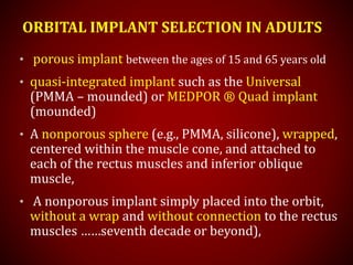 ORBITAL IMPLANT SELECTION IN ADULTS
• porous implant between the ages of 15 and 65 years old
• quasi-integrated implant such as the Universal
(PMMA – mounded) or MEDPOR ® Quad implant
(mounded)
• A nonporous sphere (e.g., PMMA, silicone), wrapped,
centered within the muscle cone, and attached to
each of the rectus muscles and inferior oblique
muscle,
• A nonporous implant simply placed into the orbit,
without a wrap and without connection to the rectus
muscles ……seventh decade or beyond),
 