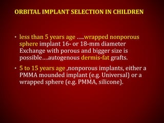 ORBITAL IMPLANT SELECTION IN CHILDREN
• less than 5 years age …..wrapped nonporous
sphere implant 16- or 18-mm diameter
Exchange with porous and bigger size is
possible….autogenous dermis-fat grafts.
• 5 to 15 years age ,nonporous implants, either a
PMMA mounded implant (e.g. Universal) or a
wrapped sphere (e.g. PMMA, silicone).
 