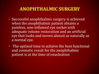 ANOPHTHALMIC SURGERY
• Successful anophthalmic surgery is achieved
when the anophthalmic patient obtains a
painless, non-inflamed eye socket with
adequate volume restoration and an artificial
eye that looks and moves almost as naturally as
a normal eye.
• The optimal time to achieve the best functional
and cosmetic result for the anophthalmic
patient is at the time of enucleation
 