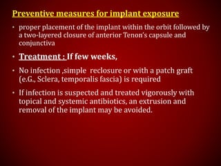 Preventive measures for implant exposure
• proper placement of the implant within the orbit followed by
a two-layered closure of anterior Tenon’s capsule and
conjunctiva
• Treatment : If few weeks,
• No infection ,simple reclosure or with a patch graft
(e.G., Sclera, temporalis fascia) is required
• If infection is suspected and treated vigorously with
topical and systemic antibiotics, an extrusion and
removal of the implant may be avoided.
 