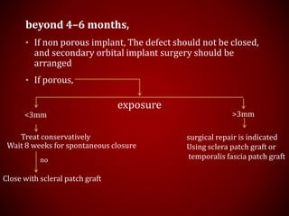 beyond 4–6 months,
• If non porous implant, The defect should not be closed,
and secondary orbital implant surgery should be
arranged
• If porous,
exposure
<3mm >3mm
Treat conservatively
Wait 8 weeks for spontaneous closure
no
Close with scleral patch graft
surgical repair is indicated
Using sclera patch graft or
temporalis fascia patch graft
 
