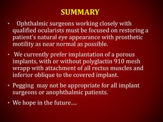 SUMMARY
• Ophthalmic surgeons working closely with
qualified ocularists must be focused on restoring a
patient’s natural eye appearance with prosthetic
motility as near normal as possible.
• We currently prefer implantation of a porous
implants, with or without polyglactin 910 mesh
wrapp with attachment of all rectus muscles and
inferior oblique to the covered implant.
• Pegging may not be appropriate for all implant
surgeons or anophthalmic patients.
• We hope in the future….
 