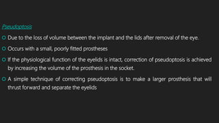 Pseudoptosis
 Due to the loss of volume between the implant and the lids after removal of the eye.
 Occurs with a small, poorly fitted prostheses
 If the physiological function of the eyelids is intact, correction of pseudoptosis is achieved
by increasing the volume of the prosthesis in the socket.
 A simple technique of correcting pseudoptosis is to make a larger prosthesis that will
thrust forward and separate the eyelids
 