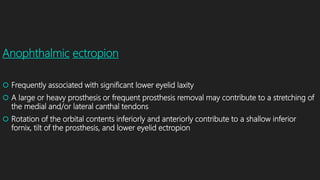 Anophthalmic ectropion
 Frequently associated with significant lower eyelid laxity
 A large or heavy prosthesis or frequent prosthesis removal may contribute to a stretching of
the medial and/or lateral canthal tendons
 Rotation of the orbital contents inferiorly and anteriorly contribute to a shallow inferior
fornix, tilt of the prosthesis, and lower eyelid ectropion
 