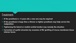 Treatment
 If the prosthesis is >5 years old, a new one may be required
 If the prosthesis is large then a thinner or lighter prosthesis may help correct the
malposition
 Tightening the lateral or medial canthal tendon may remedy the situation
 Correction of eyelid retraction by recession of IR/ grafting of mucus membrane tissue
inferior fornix
 