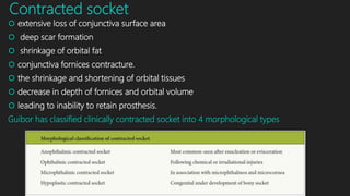 Contracted socket
 extensive loss of conjunctiva surface area
 deep scar formation
 shrinkage of orbital fat
 conjunctiva fornices contracture.
 the shrinkage and shortening of orbital tissues
 decrease in depth of fornices and orbital volume
 leading to inability to retain prosthesis.
Guibor has classified clinically contracted socket into 4 morphological types
 