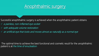 Anophthalmic surgery
Successful anophthalmic surgery is achieved when the anophthalmic patient obtains
 a painless, non-inflamed eye socket
 with adequate volume restoration
 an artificial eye that looks and moves almost as naturally as a normal eye
The optimal time to achieve the best functional and cosmetic result for the anophthalmic
patient is at the time of enucleation
 
