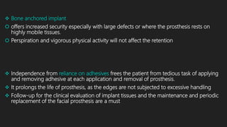  Bone anchored implant
 offers increased security especially with large defects or where the prosthesis rests on
highly mobile tissues.
 Perspiration and vigorous physical activity will not affect the retention
 Independence from reliance on adhesives frees the patient from tedious task of applying
and removing adhesive at each application and removal of prosthesis.
 It prolongs the life of prosthesis, as the edges are not subjected to excessive handling
 Follow-up for the clinical evaluation of implant tissues and the maintenance and periodic
replacement of the facial prosthesis are a must
 
